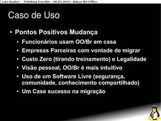 Caso de Uso
●   Pontos Positivos Mudança
    ●   Funcionários usam OO/Br em casa
    ●   Empresas Parceiras com vontade de migrar
    ●   Custo Zero (tirando treinamento) e Legalidade
    ●   Visão pessoal, OO/Br é mais intuitivo
    ●   Uso de um Software Livre (segurança,
        comunidade, conhecimento compartilhado)
    ●   Um Case sucesso na migração
 