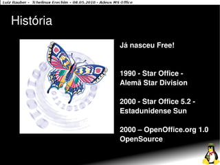 História
           Já nasceu Free!


           1990 - Star Office -
           Alemã Star Division

           2000 - Star Office 5.2 -
           Estadunidense Sun

           2000 – OpenOffice.org 1.0
           OpenSource
 