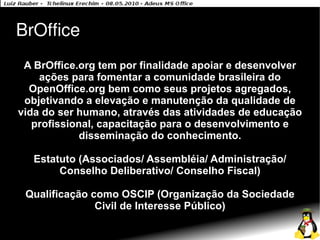 BrOffice
 A BrOffice.org tem por finalidade apoiar e desenvolver
    ações para fomentar a comunidade brasileira do
  OpenOffice.org bem como seus projetos agregados,
 objetivando a elevação e manutenção da qualidade de
vida do ser humano, através das atividades de educação
   profissional, capacitação para o desenvolvimento e
             disseminação do conhecimento.

   Estatuto (Associados/ Assembléia/ Administração/
        Conselho Deliberativo/ Conselho Fiscal)

 Qualificação como OSCIP (Organização da Sociedade
               Civil de Interesse Público)
 