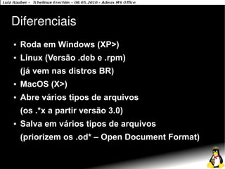 Diferenciais
●   Roda em Windows (XP>)
●   Linux (Versão .deb e .rpm)
    (já vem nas distros BR)
●   MacOS (X>)
●   Abre vários tipos de arquivos
    (os .*x a partir versão 3.0)
●   Salva em vários tipos de arquivos
    (priorizem os .od* – Open Document Format)
 