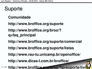 Suporte
          Comunidade
          http://www.broffice.org/suporte
          http://www.broffice.org/broo/?
          q=faq_principal
          http://www.broffice.org/suporte/comercial
          http://www.broffice.org/suporte/listas
          http://www.rau-tu.unicamp.br/openoffice/
          http://www.dicas-l.com.br/broffice/
11 / 24
          http://www.broffice.org/broo/?q=suporte/livros
 