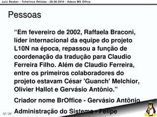 Pessoas
          “Em fevereiro de 2002, Raffaela Braconi,
          líder internacional da equipe do projeto
          L10N na época, repassou a função de
          coordenação da tradução para Claudio
          Ferreira Filho. Além de Claudio Ferreira,
          entre os primeiros colaboradores do
          projeto estavam César 'Guanch' Melchior,
          Olivier Hallot e Gervásio Antônio.”
          Criador nome BrOffice - Gervásio Antônio
12 / 24   Administração do Sistema - Felipe
 