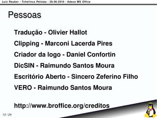 Pessoas
          Tradução - Olivier Hallot
          Clipping - Marconi Lacerda Pires
          Criador da logo - Daniel Confortin
          DicSIN - Raimundo Santos Moura
          Escritório Aberto - Sincero Zeferino Filho
          VERO - Raimundo Santos Moura

          http://www.broffice.org/creditos
13 / 24
 
