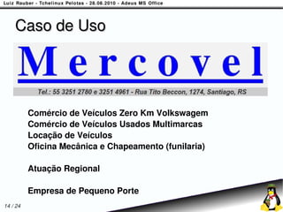Caso de Uso




          Comércio de Veículos Zero Km Volkswagem
          Comércio de Veículos Usados Multimarcas
          Locação de Veículos
          Oficina Mecânica e Chapeamento (funilaria)

          Atuação Regional

          Empresa de Pequeno Porte
14 / 24
 