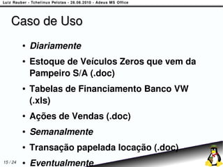Caso de Uso
          ●   Diariamente
          ●   Estoque de Veículos Zeros que vem da
              Pampeiro S/A (.doc)
          ●   Tabelas de Financiamento Banco VW
              (.xls)
          ●   Ações de Vendas (.doc)
          ●   Semanalmente
          ●   Transação papelada locação (.doc)
15 / 24   ●   Eventualmente
 