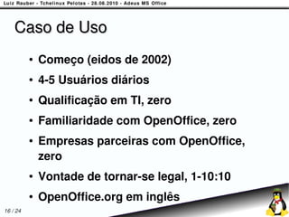 Caso de Uso
          ●   Começo (eidos de 2002)
          ●   4-5 Usuários diários
          ●   Qualificação em TI, zero
          ●   Familiaridade com OpenOffice, zero
          ●   Empresas parceiras com OpenOffice,
              zero
          ●   Vontade de tornar-se legal, 1-10:10
          ●   OpenOffice.org em inglês
16 / 24
 