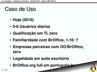 Caso de Uso
          ●   Hoje (2010)
          ●   5-6 Usuários diários
          ●   Qualificação em TI, zero
          ●   Familiaridade com BrOffice, 1-10: 7
          ●   Empresas parceiras com OO/BrOffice,
              zero
          ●   Legalidade em suíte escritório
          ●   BrOffice.org full em português-br
17 / 24
 