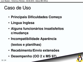 Caso de Uso
          ●   Principais Dificuldades Começo
          ●   Língua Inglesa
          ●   Alguns funcionários insatisfeitos
              c/mudança
          ●   Incompatibilidade Aparência
              (textos e planilhas)
          ●   Recebimento/Envio extensões
          ●   Desempenho (OO 2 x MS 97)
18 / 24
 