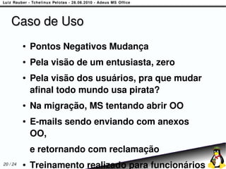 Caso de Uso
          ●   Pontos Negativos Mudança
          ●   Pela visão de um entusiasta, zero
          ●   Pela visão dos usuários, pra que mudar
              afinal todo mundo usa pirata?
          ●   Na migração, MS tentando abrir OO
          ●   E-mails sendo enviando com anexos
              OO,
              e retornando com reclamação
20 / 24   ●   Treinamento realizado para funcionários
 