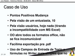Caso de Uso
          ●   Pontos Positivos Mudança
          ●   Pela visão de um entusiasta, 10
          ●   Pela visão usuários, hoje nada (tirando
              a incompatibilidade com MS Excel)
          ●   OO abre todos os formatos office, não
              se fica incomunicável
          ●   Facílima exportação pra .pdf
          ●   Uso de Campos de Entrada de Texto e
21 / 24       fórmulas no Writer mais simples que no
 