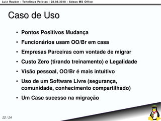 Caso de Uso
          ●   Pontos Positivos Mudança
          ●   Funcionários usam OO/Br em casa
          ●   Empresas Parceiras com vontade de migrar
          ●   Custo Zero (tirando treinamento) e Legalidade
          ●   Visão pessoal, OO/Br é mais intuitivo
          ●   Uso de um Software Livre (segurança,
              comunidade, conhecimento compartilhado)
          ●   Um Case sucesso na migração


22 / 24
 