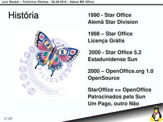 História   1990 - Star Office
              Alemã Star Division

              1998 – Star Office
              Licença Grátis

              2000 - Star Office 5.2
              Estadunidense Sun

              2000 – OpenOffice.org 1.0
              OpenSource

              StarOffice == OpenOffice
              Patrocinados pela Sun
              Um Pago, outro Não

3 / 24
 