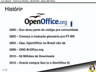 História


         2000 – Sun doou parte do código pra comunidade

         2002 – Começa a tradução glossário pra PT-BR

         2004 – Opa, OpenOffice no Brasil não dá

         2006 – ONG BrOffice.org

         2010 – 50 Milhões de Downloads

         2010 – Oracle compra Sun (e o StarOffice 9)

4 / 24
 