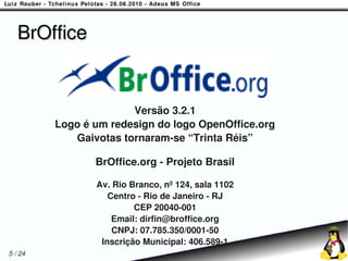 BrOffice


                       Versão 3.2.1
         Logo é um redesign do logo OpenOffice.org
            Gaivotas tornaram-se “Trinta Réis”

                BrOffice.org - Projeto Brasil

                Av. Rio Branco, nº 124, sala 1102
                   Centro - Rio de Janeiro - RJ
                         CEP 20040-001
                    Email: dirfin@broffice.org
                    CNPJ: 07.785.350/0001-50
                 Inscrição Municipal: 406.589-1
5 / 24
 