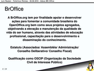 BrOffice
      A BrOffice.org tem por finalidade apoiar e desenvolver
         ações para fomentar a comunidade brasileira do
       OpenOffice.org bem como seus projetos agregados,
      objetivando a elevação e manutenção da qualidade de
     vida do ser humano, através das atividades de educação
        profissional, capacitação para o desenvolvimento e
                  disseminação do conhecimento.

          Estatuto (Associados/ Assembléia/ Administração/
               Conselho Deliberativo/ Conselho Fiscal)

         Qualificação como OSCIP (Organização da Sociedade
                       Civil de Interesse Público)

6 / 24
 
