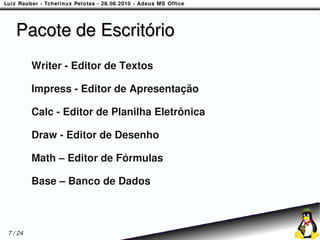 Pacote de Escritório
         Writer - Editor de Textos

         Impress - Editor de Apresentação

         Calc - Editor de Planilha Eletrônica

         Draw - Editor de Desenho

         Math – Editor de Fórmulas

         Base – Banco de Dados



7 / 24
 