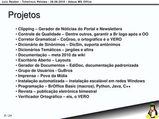 Projetos
         ● Clipping – Gerador de Nóticias do Portal e Newsletters
         ● Controle de Qualidade – Dentre outros, garantir a Br logo após a OO

         ● Corretor Gramatical – CoGroo, o ortográfico é o VERO

         ● Dicionário de Sinônimos – DicSin, suporta antônimos

         ● Dicionários Temáticos – jargões e afins

         ● Documentação – meta 2010 da wiki

         ● Escritório Aberto – Layouts

         ● Gerador de Documentos – EdiDoc, documentação padronizada

         ● Grupo de Usuários - GuBros

         ● Imprensa – Povo da Mídia

         ● Instalação automatizada – instalação escalável em redes Windows

         ● Programação – BrOffice Basic (macros), Python, Java, C++

         ● Revista – publicação eletrônica bimestral

         ● Verificador Ortográfico – eis, o VERO




8 / 24
 