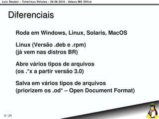 Diferenciais
         Roda em Windows, Linux, Solaris, MacOS

         Linux (Versão .deb e .rpm)
         (já vem nas distros BR)

         Abre vários tipos de arquivos
         (os .*x a partir versão 3.0)

         Salva em vários tipos de arquivos
         (priorizem os .od* – Open Document Format)



9 / 24
 