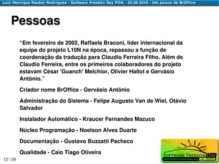 Pessoas
          “Em fevereiro de 2002, Raffaela Braconi, líder internacional da
          equipe do projeto L10N na época, repassou a função de
          coordenação da tradução para Claudio Ferreira Filho. Além de
          Claudio Ferreira, entre os primeiros colaboradores do projeto
          estavam César 'Guanch' Melchior, Olivier Hallot e Gervásio
          Antônio.”

          Criador nome BrOffice - Gervásio Antônio

          Administração do Sistema - Felipe Augusto Van de Wiel, Otávio
          Salvador

          Instalador Automático - Kraucer Fernandes Mazuco

          Núcleo Programação - Noelson Alves Duarte

          Documentação - Gustavo Buzzatti Pacheco

          Qualidade - Caio Tiago Oliveira
12 / 26
 