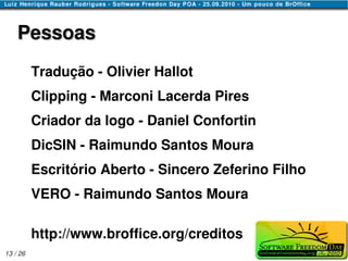 Pessoas
          Tradução - Olivier Hallot
          Clipping - Marconi Lacerda Pires
          Criador da logo - Daniel Confortin
          DicSIN - Raimundo Santos Moura
          Escritório Aberto - Sincero Zeferino Filho
          VERO - Raimundo Santos Moura

          http://www.broffice.org/creditos
13 / 26
 