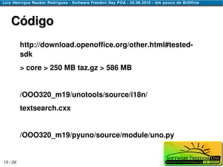 Código
          http://download.openoffice.org/other.html#tested-
          sdk
          > core > 250 MB taz.gz > 586 MB


          /OOO320_m19/unotools/source/i18n/
          textsearch.cxx


          /OOO320_m19/pyuno/source/module/uno.py


15 / 26
 