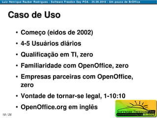 Caso de Uso
          ●   Começo (eidos de 2002)
          ●   4-5 Usuários diários
          ●   Qualificação em TI, zero
          ●   Familiaridade com OpenOffice, zero
          ●   Empresas parceiras com OpenOffice,
              zero
          ●   Vontade de tornar-se legal, 1-10:10
          ●   OpenOffice.org em inglês
18 / 26
 