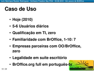 Caso de Uso
          ●   Hoje (2010)
          ●   5-6 Usuários diários
          ●   Qualificação em TI, zero
          ●   Familiaridade com BrOffice, 1-10: 7
          ●   Empresas parceiras com OO/BrOffice,
              zero
          ●   Legalidade em suíte escritório
          ●   BrOffice.org full em português-br
19 / 26
 