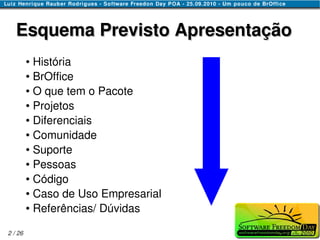 Esquema Previsto Apresentação
         ● História
         ● BrOffice

         ● O que tem o Pacote

         ● Projetos

         ● Diferenciais

         ● Comunidade

         ● Suporte

         ● Pessoas

         ● Código

         ● Caso de Uso Empresarial

         ● Referências/ Dúvidas




2 / 26
 