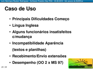 Caso de Uso
          ●   Principais Dificuldades Começo
          ●   Língua Inglesa
          ●   Alguns funcionários insatisfeitos
              c/mudança
          ●   Incompatibilidade Aparência
              (textos e planilhas)
          ●   Recebimento/Envio extensões
          ●   Desempenho (OO 2 x MS 97)
20 / 26
 