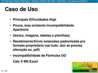 Caso de Uso
          ●   Principais Dificuldades Hoje
          ●   Pouca, mas existente Incompatibilidade
              Aparência
          ●   (textos, imagens, tabelas e planilhas)
          ●   Recebimento/Envio extensões padronizada pro
              formato proprietário (sai tudo .doc se precisa
              alteração ou .pdf)
          ●   Incompatibilidade de Fórmulas OO
              Calc X MS Excel

21 / 26
 