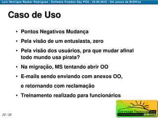 Caso de Uso
          ●   Pontos Negativos Mudança
          ●   Pela visão de um entusiasta, zero
          ●   Pela visão dos usuários, pra que mudar afinal
              todo mundo usa pirata?
          ●   Na migração, MS tentando abrir OO
          ●   E-mails sendo enviando com anexos OO,
              e retornando com reclamação
          ●   Treinamento realizado para funcionários


22 / 26
 