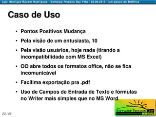 Caso de Uso
          ●   Pontos Positivos Mudança
          ●   Pela visão de um entusiasta, 10
          ●   Pela visão usuários, hoje nada (tirando a
              incompatibilidade com MS Excel)
          ●   OO abre todos os formatos office, não se fica
              incomunicável
          ●   Facílima exportação pra .pdf
          ●   Uso de Campos de Entrada de Texto e fórmulas
              no Writer mais simples que no MS Word

23 / 26
 