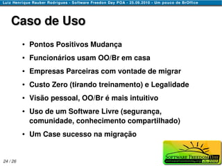 Caso de Uso
          ●   Pontos Positivos Mudança
          ●   Funcionários usam OO/Br em casa
          ●   Empresas Parceiras com vontade de migrar
          ●   Custo Zero (tirando treinamento) e Legalidade
          ●   Visão pessoal, OO/Br é mais intuitivo
          ●   Uso de um Software Livre (segurança,
              comunidade, conhecimento compartilhado)
          ●   Um Case sucesso na migração


24 / 26
 