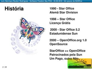 História   1990 - Star Office
              Alemã Star Division

              1998 – Star Office
              Licença Grátis

              2000 - Star Office 5.2
              Estadunidense Sun

              2000 – OpenOffice.org 1.0
              OpenSource

              StarOffice == OpenOffice
              Patrocinados pela Sun
              Um Pago, outro Não

3 / 26
 
