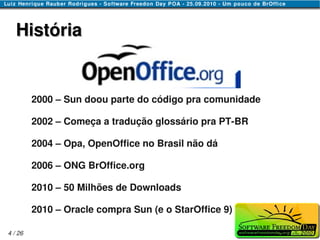 História


         2000 – Sun doou parte do código pra comunidade

         2002 – Começa a tradução glossário pra PT-BR

         2004 – Opa, OpenOffice no Brasil não dá

         2006 – ONG BrOffice.org

         2010 – 50 Milhões de Downloads

         2010 – Oracle compra Sun (e o StarOffice 9)

4 / 26
 