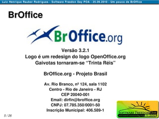 BrOffice


                       Versão 3.2.1
         Logo é um redesign do logo OpenOffice.org
            Gaivotas tornaram-se “Trinta Réis”

                BrOffice.org - Projeto Brasil

                Av. Rio Branco, nº 124, sala 1102
                   Centro - Rio de Janeiro - RJ
                         CEP 20040-001
                    Email: dirfin@broffice.org
                    CNPJ: 07.785.350/0001-50
                 Inscrição Municipal: 406.589-1
5 / 26
 