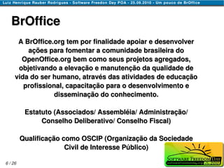 BrOffice
      A BrOffice.org tem por finalidade apoiar e desenvolver
         ações para fomentar a comunidade brasileira do
       OpenOffice.org bem como seus projetos agregados,
      objetivando a elevação e manutenção da qualidade de
     vida do ser humano, através das atividades de educação
        profissional, capacitação para o desenvolvimento e
                  disseminação do conhecimento.

          Estatuto (Associados/ Assembléia/ Administração/
               Conselho Deliberativo/ Conselho Fiscal)

         Qualificação como OSCIP (Organização da Sociedade
                       Civil de Interesse Público)

6 / 26
 