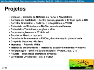 Projetos
         ● Clipping – Gerador de Nóticias do Portal e Newsletters
         ● Controle de Qualidade – Dentre outros, garantir a Br logo após a OO

         ● Corretor Gramatical – CoGroo, o ortográfico é o VERO

         ● Dicionário de Sinônimos – DicSin, suporta antônimos

         ● Dicionários Temáticos – jargões e afins

         ● Documentação – meta 2010 da wiki

         ● Escritório Aberto – Layouts

         ● Gerador de Documentos – EdiDoc, documentação padronizada

         ● Grupo de Usuários - GuBros

         ● Imprensa – Povo da Mídia

         ● Instalação automatizada – instalação escalável em redes Windows

         ● Programação – BrOffice Basic (macros), Python, Java, C++

         ● Revista – publicação eletrônica bimestral

         ● Verificador Ortográfico – eis, o VERO




8 / 26
 