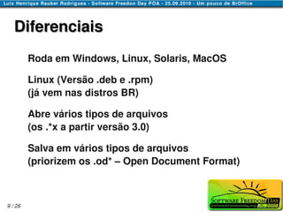 Diferenciais
         Roda em Windows, Linux, Solaris, MacOS

         Linux (Versão .deb e .rpm)
         (já vem nas distros BR)

         Abre vários tipos de arquivos
         (os .*x a partir versão 3.0)

         Salva em vários tipos de arquivos
         (priorizem os .od* – Open Document Format)



9 / 26
 