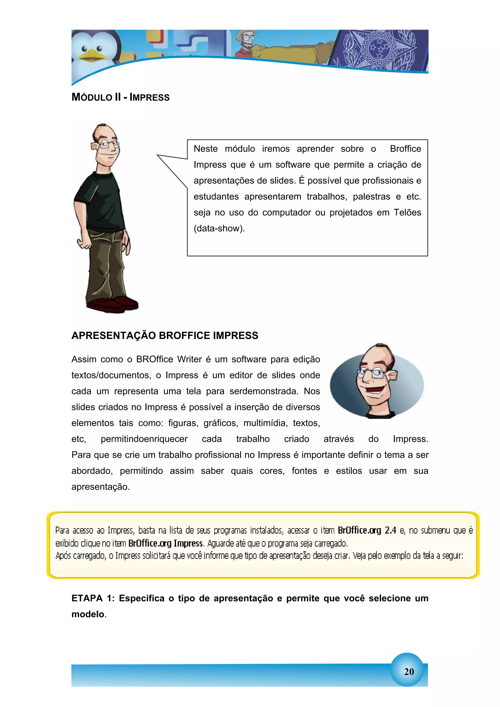MÓDULO II - IMPRESS



                              Neste módulo iremos aprender sobre o           Broffice
                              Impress que é um software que permite a criação de
                              apresentações de slides. É possível que profissionais e
                              estudantes apresentarem trabalhos, palestras e etc.
                              seja no uso do computador ou projetados em Telões
                              (data-show).




APRESENTAÇÃO BROFFICE IMPRESS

Assim como o BROffice Writer é um software para edição
textos/documentos, o Impress é um editor de slides onde
cada um representa uma tela para serdemonstrada. Nos
slides criados no Impress é possível a inserção de diversos
elementos tais como: figuras, gráficos, multimídia, textos,
etc,   permitindoenriquecer    cada     trabalho   criado     através   do    Impress.
Para que se crie um trabalho profissional no Impress é importante definir o tema a ser
abordado, permitindo assim saber quais cores, fontes e estilos usar em sua
apresentação.




ETAPA 1: Especifica o tipo de apresentação e permite que você selecione um
modelo.




                                                                                20
 