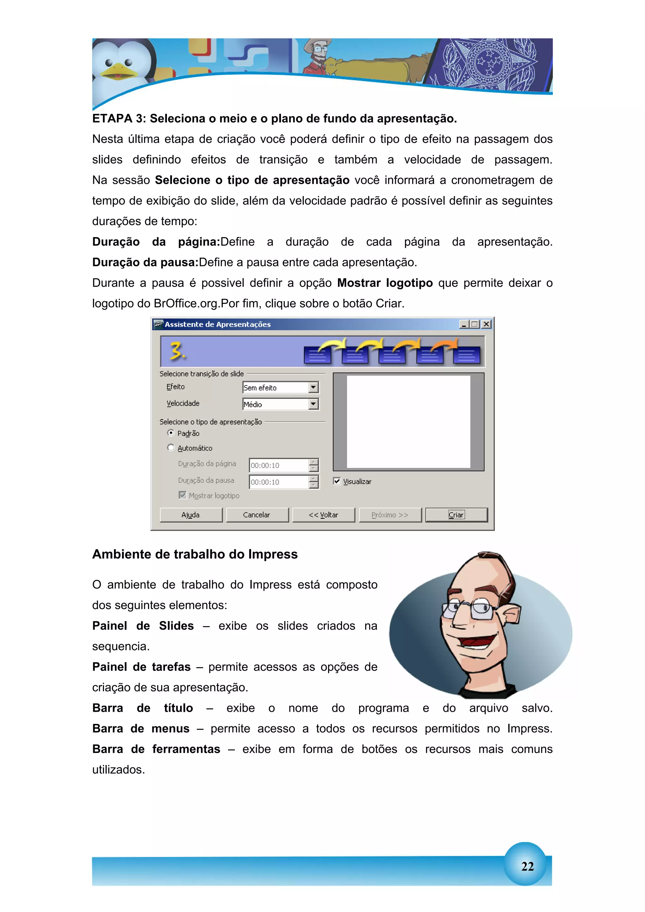 ETAPA 3: Seleciona o meio e o plano de fundo da apresentação.
Nesta última etapa de criação você poderá definir o tipo de efeito na passagem dos
slides definindo efeitos de transição e também a velocidade de passagem.
Na sessão Selecione o tipo de apresentação você informará a cronometragem de
tempo de exibição do slide, além da velocidade padrão é possível definir as seguintes
durações de tempo:
Duração       da   página:Define    a   duração    de    cada   página    da    apresentação.
Duração da pausa:Define a pausa entre cada apresentação.
Durante a pausa é possivel definir a opção Mostrar logotipo que permite deixar o
logotipo do BrOffice.org.Por fim, clique sobre o botão Criar.




Ambiente de trabalho do Impress

O ambiente de trabalho do Impress está composto
dos seguintes elementos:
Painel de Slides – exibe os slides criados na
sequencia.
Painel de tarefas – permite acessos as opções de
criação de sua apresentação.
Barra    de    título   –   exibe   o   nome      do    programa   e     do    arquivo   salvo.
Barra de menus – permite acesso a todos os recursos permitidos no Impress.
Barra de ferramentas – exibe em forma de botões os recursos mais comuns
utilizados.




                                                                                         22
 