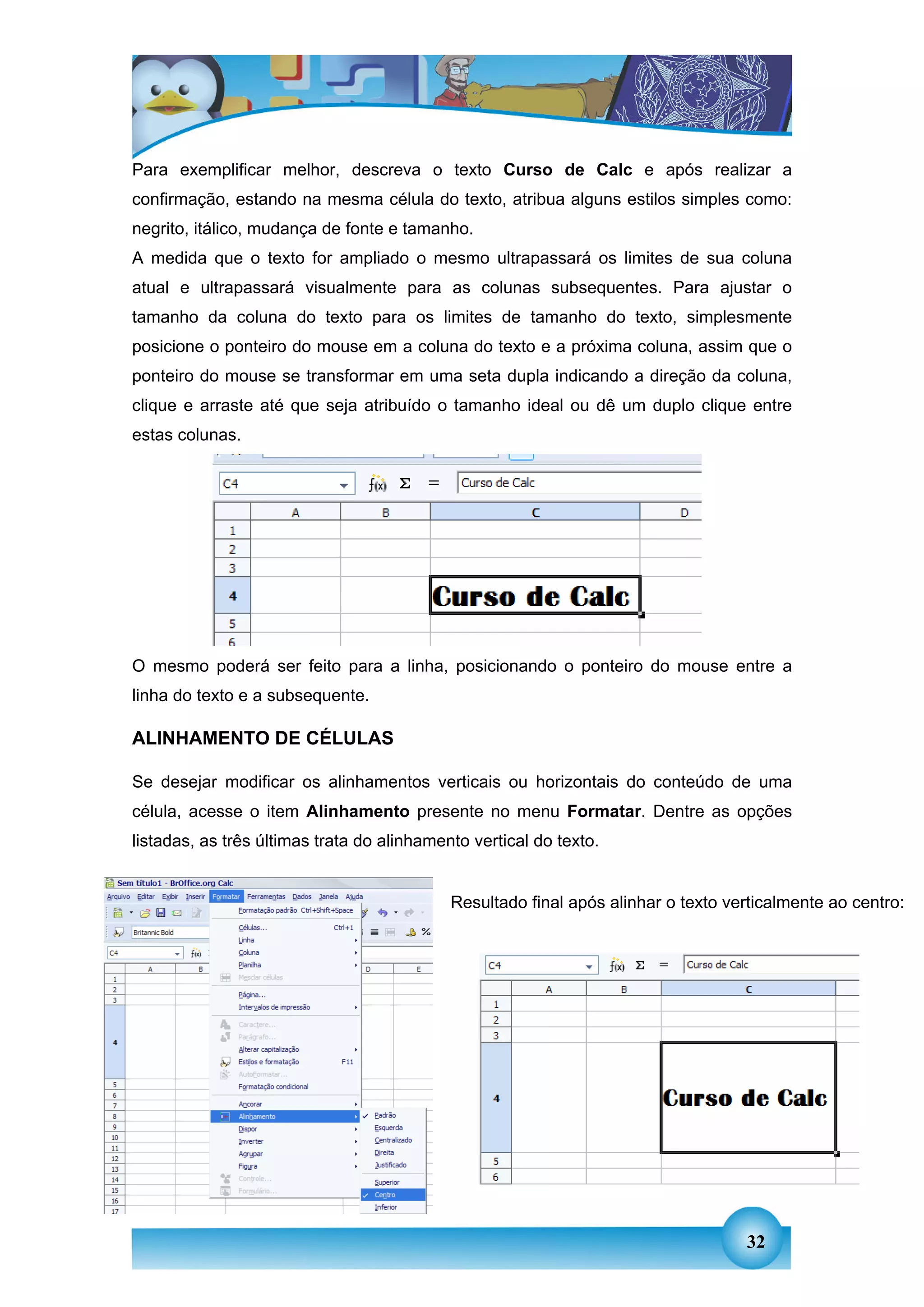 Para exemplificar melhor, descreva o texto Curso de Calc e após realizar a
confirmação, estando na mesma célula do texto, atribua alguns estilos simples como:
negrito, itálico, mudança de fonte e tamanho.
A medida que o texto for ampliado o mesmo ultrapassará os limites de sua coluna
atual e ultrapassará visualmente para as colunas subsequentes. Para ajustar o
tamanho da coluna do texto para os limites de tamanho do texto, simplesmente
posicione o ponteiro do mouse em a coluna do texto e a próxima coluna, assim que o
ponteiro do mouse se transformar em uma seta dupla indicando a direção da coluna,
clique e arraste até que seja atribuído o tamanho ideal ou dê um duplo clique entre
estas colunas.




O mesmo poderá ser feito para a linha, posicionando o ponteiro do mouse entre a
linha do texto e a subsequente.

ALINHAMENTO DE CÉLULAS

Se desejar modificar os alinhamentos verticais ou horizontais do conteúdo de uma
célula, acesse o item Alinhamento presente no menu Formatar. Dentre as opções
listadas, as três últimas trata do alinhamento vertical do texto.


                                            Resultado final após alinhar o texto verticalmente ao centro:




                                                                                   32
 
