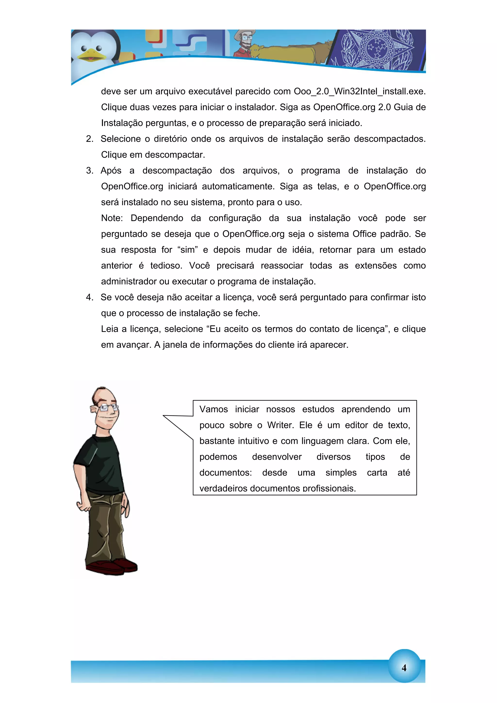 deve ser um arquivo executável parecido com Ooo_2.0_Win32Intel_install.exe.
   Clique duas vezes para iniciar o instalador. Siga as OpenOffice.org 2.0 Guia de
   Instalação perguntas, e o processo de preparação será iniciado.
2. Selecione o diretório onde os arquivos de instalação serão descompactados.
   Clique em descompactar.
3. Após a descompactação dos arquivos, o programa de instalação do
   OpenOffice.org iniciará automaticamente. Siga as telas, e o OpenOffice.org
   será instalado no seu sistema, pronto para o uso.
   Note: Dependendo da configuração da sua instalação você pode ser
   perguntado se deseja que o OpenOffice.org seja o sistema Office padrão. Se
   sua resposta for “sim” e depois mudar de idéia, retornar para um estado
   anterior é tedioso. Você precisará reassociar todas as extensões como
   administrador ou executar o programa de instalação.
4. Se você deseja não aceitar a licença, você será perguntado para confirmar isto
   que o processo de instalação se feche.
   Leia a licença, selecione “Eu aceito os termos do contato de licença”, e clique
   em avançar. A janela de informações do cliente irá aparecer.




                           Vamos iniciar nossos estudos aprendendo um
                           pouco sobre o Writer. Ele é um editor de texto,
                           bastante intuitivo e com linguagem clara. Com ele,
                           podemos       desenvolver      diversos    tipos   de
                           documentos:      desde   uma     simples   carta   até
                           verdadeiros documentos profissionais.




                                                                              4
 
