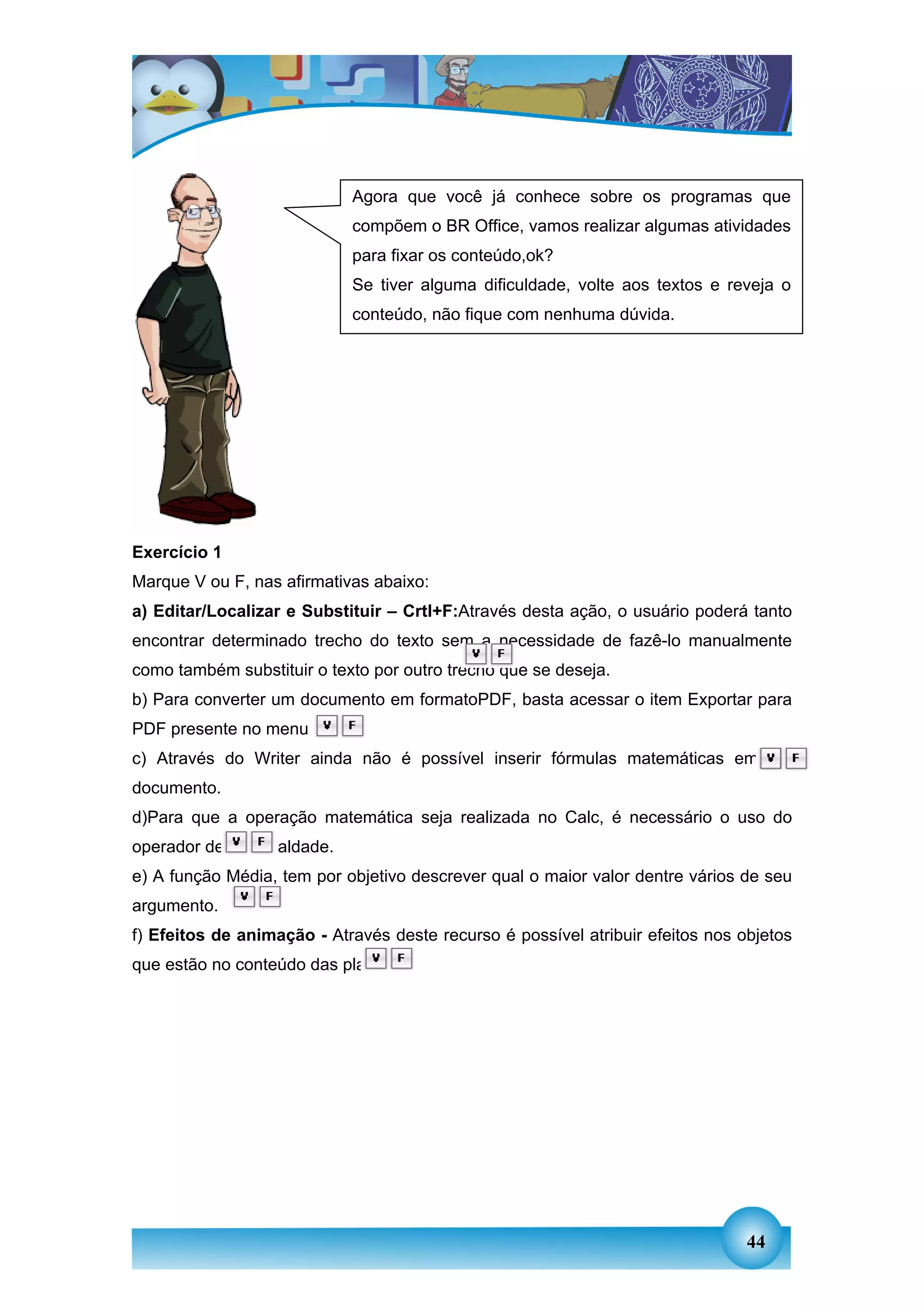 Agora que você já conhece sobre os programas que
                             compõem o BR Office, vamos realizar algumas atividades
                             para fixar os conteúdo,ok?
                             Se tiver alguma dificuldade, volte aos textos e reveja o
                             conteúdo, não fique com nenhuma dúvida.




Exercício 1
Marque V ou F, nas afirmativas abaixo:
a) Editar/Localizar e Substituir – Crtl+F:Através desta ação, o usuário poderá tanto
encontrar determinado trecho do texto sem a necessidade de fazê-lo manualmente
como também substituir o texto por outro trecho que se deseja.
b) Para converter um documento em formatoPDF, basta acessar o item Exportar para
PDF presente no menu Inserir.
c) Através do Writer ainda não é possível inserir fórmulas matemáticas em um
documento.
d)Para que a operação matemática seja realizada no Calc, é necessário o uso do
operador de (=) igualdade.
e) A função Média, tem por objetivo descrever qual o maior valor dentre vários de seu
argumento.
f) Efeitos de animação - Através deste recurso é possível atribuir efeitos nos objetos
que estão no conteúdo das planilhas




                                                                                44
 