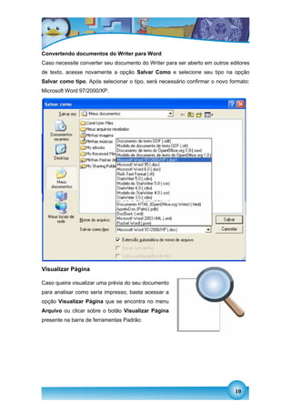 Convertendo documentos do Writer para Word
Caso necessite converter seu documento do Writer para ser aberto em outros editores
de texto, acesse novamente a opção Salvar Como e selecione seu tipo na opção
Salvar como tipo. Após selecionar o tipo, será necessário confirmar o novo formato:
Microsoft Word 97/2000/XP.




Visualizar Página

Caso queira visualizar uma prévia do seu documento
para analisar como seria impresso, basta acessar a
opção Visualizar Página que se encontra no menu
Arquivo ou clicar sobre o botão Visualizar Página
presente na barra de ferramentas Padrão:




                                                                             10
 