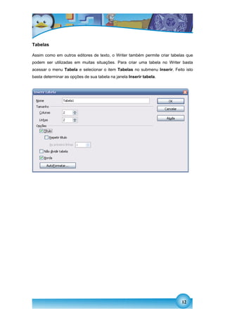 Tabelas

Assim como em outros editores de texto, o Writer também permite criar tabelas que
podem ser utilizadas em muitas situações. Para criar uma tabela no Writer basta
acessar o menu Tabela e selecionar o item Tabelas no submenu Inserir. Feito isto
basta determinar as opções de sua tabela na janela Inserir tabela.




                                                                           12
 