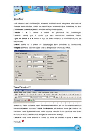 Classificar

Este comando faz a classificação alfabética e numérica dos parágrafos selecionados.
Pode-se definir até três chaves de classificação, alfanuméricas e numéricas. Na área
Critérios de classificação são definidas as seguintes opções:
Chaves     1    a    3:     define   a     ordem     de    prioridade    de   classificação.
Colunas:    define   qual     a   coluna   que     será   classificada   conforme   critério.
Tipos de chave 1 a 3: Define o tipo de dado numérico e alfanumérico para ser
classificado.
Ordem: define se a ordem de classificação será crescente ou decrescente.
Direção: define se a classificação será na direção das colunas ou linhas.




Tabela/Fórmula – F2




Através do Writer podemos inserir fórmulas matemáticas em um documento usando o
comando Fórmula no menu Tabela. Em Fórmula, clicando no ícone f(x), abre-se um
sub-menu, onde é possível inserir vários tipos de fórmulas numa célula de uma tabela
ou no local do documento onde deseja que o resultado apareça.
Cancelar: este ícone elimina os dados da linha de entrada e fecha a Barra de

Fórmula.


                                                                                     14
 
