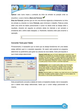 Aplicar: este ícone insere o conteúdo da linha de entrada na posição onde se

encontra o cursor e fecha a Barra de Fórmula.
Área de Fórmula: permite que se crie uma fórmula digitando-a diretamente na linha
de entrada ou clicando no ícone Fórmula, para minimizar o trabalho. Pode-se ainda
obter uma soma de dados posicionando o cursor na célula onde se deseja obter o
resultado, clicando em seguida na primeira célula do intervalo a ser somado e
arrastando até o último dado desejado, e, finalmente, teclando enter para encerrar a
operação.




Converter Texto para Tabela

Primeiramente, é necessário que no texto que se deseja transformar em uma tabela
esteja definido qual é o caractere separador. Só assim será possível ao programa
determinar os parâmetros para gerar as colunas da nova tabela. Outro pré-requisito é
que o texto esteja selecionado.




Converter Tabela para Texto
Este procedimento converte a tabela em texto e é bastante simples; nem é necessário
que a tabela toda esteja selecionada, basta que o cursor esteja posicionado na
mesma.




                                                                              15
 