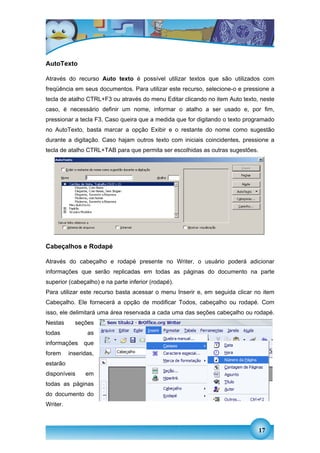 AutoTexto

Através do recurso Auto texto é possível utilizar textos que são utilizados com
freqüência em seus documentos. Para utilizar este recurso, selecione-o e pressione a
tecla de atalho CTRL+F3 ou através do menu Editar clicando no item Auto texto, neste
caso, é necessário definir um nome, informar o atalho a ser usado e, por fim,
pressionar a tecla F3. Caso queira que a medida que for digitando o texto programado
no AutoTexto, basta marcar a opção Exibir e o restante do nome como sugestão
durante a digitação. Caso hajam outros texto com iniciais coincidentes, pressione a
tecla de atalho CTRL+TAB para que permita ser escolhidas as outras sugestões.




Cabeçalhos e Rodapé

Através do cabeçalho e rodapé presente no Writer, o usuário poderá adicionar
informações que serão replicadas em todas as páginas do documento na parte
superior (cabeçalho) e na parte inferior (rodapé).
Para utilizar este recurso basta acessar o menu Inserir e, em seguida clicar no item
Cabeçalho. Ele fornecerá a opção de modificar Todos, cabeçalho ou rodapé. Com
isso, ele delimitará uma área reservada a cada uma das seções cabeçalho ou rodapé.
Nestas      seções
todas            as
informações     que
forem     inseridas,
estarão
disponíveis     em
todas as páginas
do documento do
Writer.



                                                                                17
 