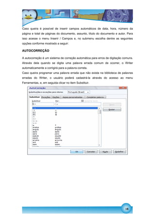 Caso queira é possível de inserir campos automáticos de data, hora, número da
página e total de páginas do documento, assunto, título do documento e autor. Para
isso acesse o menu Inserir / Campos e, no submenu escolha dentre as seguintes
opções conforme mostrado a seguir:

AUTOCORREÇÃO

A autocorreção é um sistema de correção automática para erros de digitação comuns.
Através dela quando se digita uma palavra errada comum de ocorrer, o Writer
automaticamente a corrigirá para a palavra correta.
Caso queira programar uma palavra errada que não exista na biblioteca de palavras
erradas do Writer, o usuário poderá cadastrá-la através do acesso ao menu
Ferramentas, e, em seguida clicar no item Substituir.




                                                                            18
 
